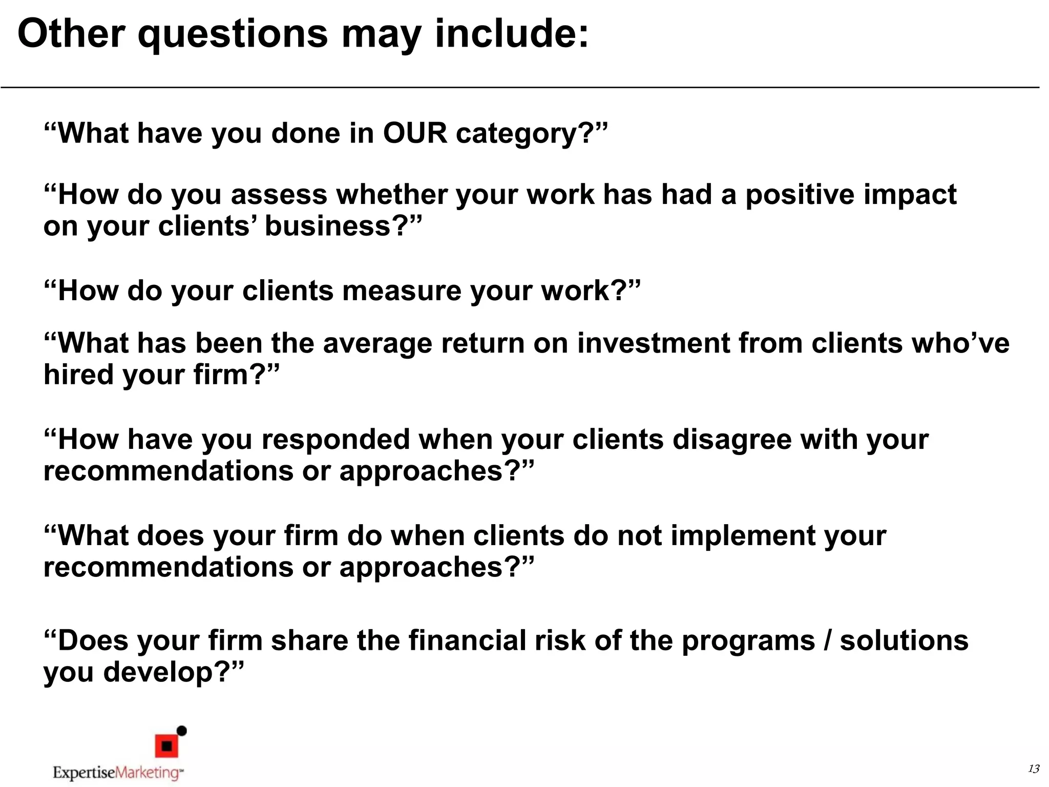13
Other questions may include:
“What have you done in OUR category?”
“How do you assess whether your work has had a positive impact
on your clients’ business?”
“How do your clients measure your work?”
“What has been the average return on investment from clients who’ve
hired your firm?”
“How have you responded when your clients disagree with your
recommendations or approaches?”
“What does your firm do when clients do not implement your
recommendations or approaches?”
“Does your firm share the financial risk of the programs / solutions
you develop?”
 