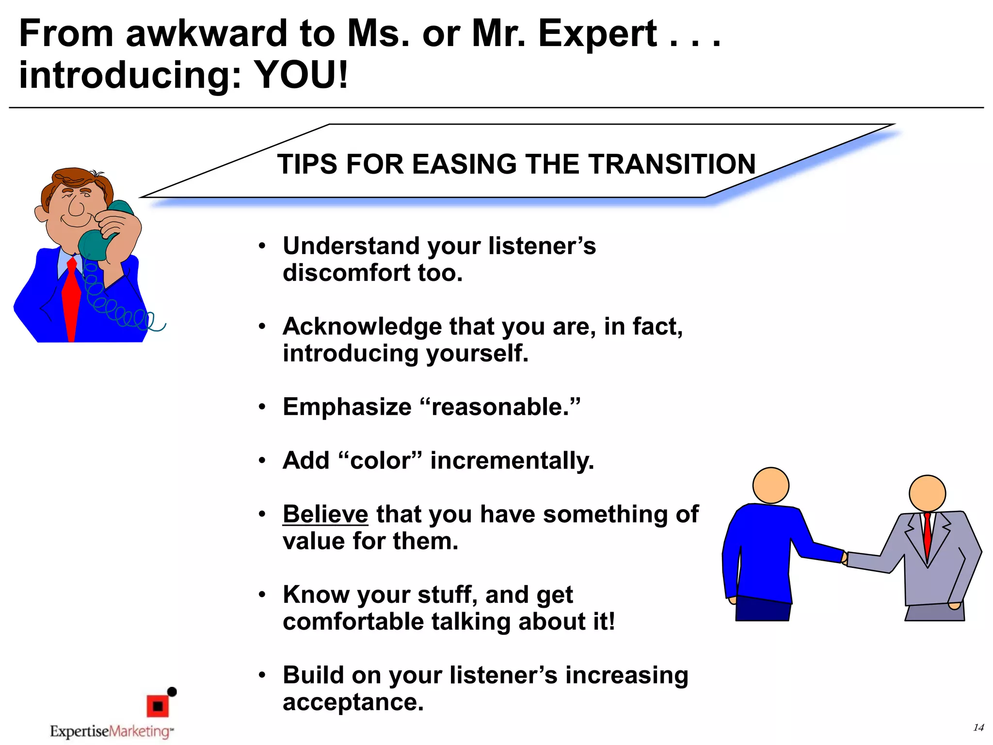 14
From awkward to Ms. or Mr. Expert . . .
introducing: YOU!
TIPS FOR EASING THE TRANSITION
• Understand your listener’s
discomfort too.
• Acknowledge that you are, in fact,
introducing yourself.
• Emphasize “reasonable.”
• Add “color” incrementally.
• Believe that you have something of
value for them.
• Know your stuff, and get
comfortable talking about it!
• Build on your listener’s increasing
acceptance.
 