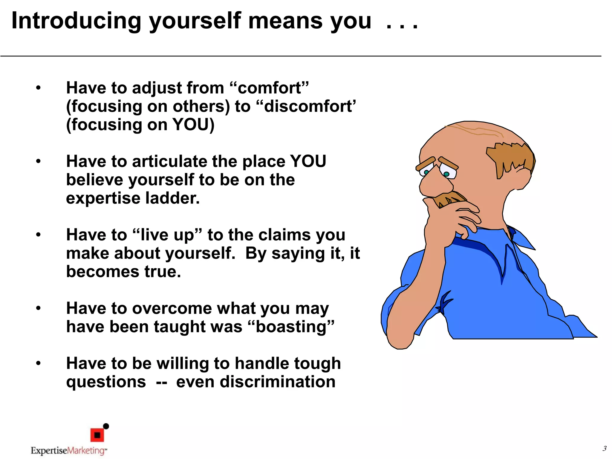 3
Introducing yourself means you . . .
• Have to adjust from “comfort”
(focusing on others) to “discomfort’
(focusing on YOU)
• Have to articulate the place YOU
believe yourself to be on the
expertise ladder.
• Have to “live up” to the claims you
make about yourself. By saying it, it
becomes true.
• Have to overcome what you may
have been taught was “boasting”
• Have to be willing to handle tough
questions -- even discrimination
 