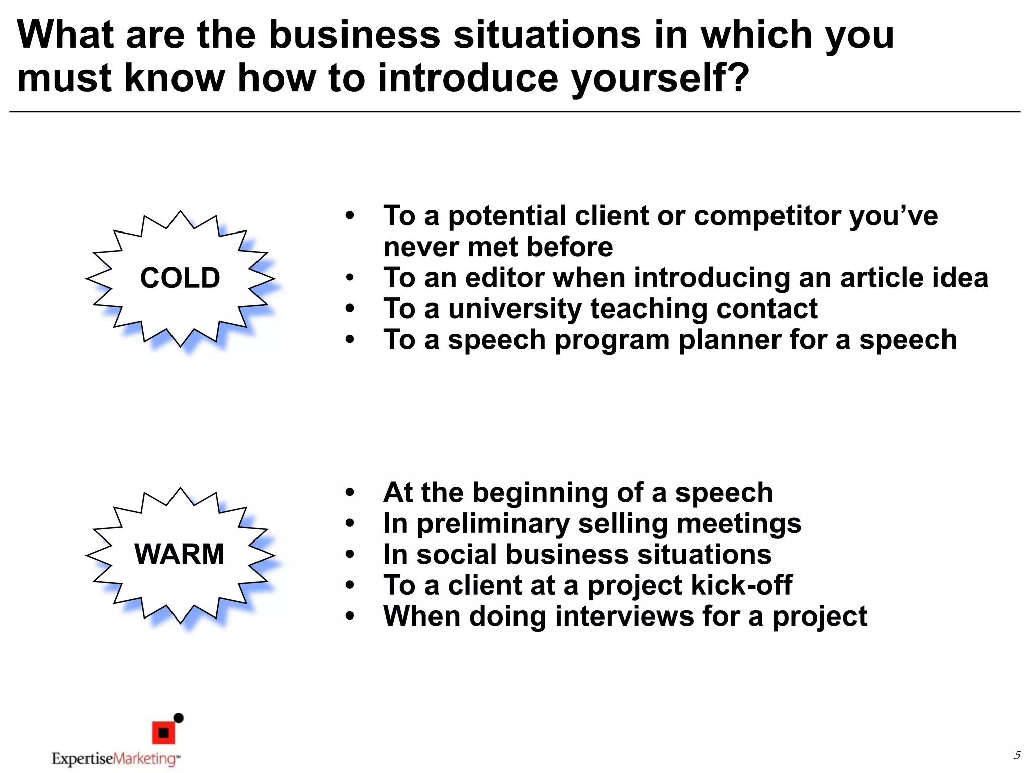 5
What are the business situations in which you
must know how to introduce yourself?
• To a potential client or competitor you’ve
never met before
• To an editor when introducing an article idea
• To a university teaching contact
• To a speech program planner for a speech
COLD
• At the beginning of a speech
• In preliminary selling meetings
• In social business situations
• To a client at a project kick-off
• When doing interviews for a project
WARM
 
