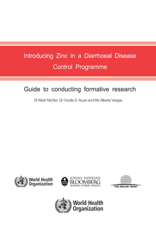 Introducing Zinc in a Diarrhoeal Disease
                                                                                             Control Programme

                                                                                  Guide to conducting formative research
                                                                                     Dr Mark Nichter, Dr Cecilia S. Acuin and Ms Alberta Vargas

For further information please contact:

Department of Child and Adolescent Health and Development (CAH)
World Health Organization

20 Avenue Appia
1211 Geneva 27
Switzerland

fax        + 41 22 791 48 53
email      cah@who.int
web site   http://www.who.int/child-adolescent-health/




                                                         ISBN 978 92 4 159647 3
 