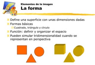Elementos de la imagen
         La forma

 Define una superficie con unas dimensiones dadas
 Formas básicas
  Cuadrado, triángulo y círculo
 Función: definir y organizar el espacio
 Pueden simular tridimensionalidad cuando se
  representan en perspectiva
 