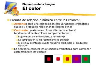 Elementos de la imagen
          El color

 Formas de relación dinámica entre los colores:
  Armonía: crea una composición con variaciones cromáticas
   suaves y graduales relacionando colores afines
  Contraste: yuxtapone colores diferentes entre sí,
   fundamentalmente colores complementarios:
     Rojo-verde, amarillo-violeta, azul-naranja
     La composición llama fuertemente la atención
     Si es muy acentuado puede reducir la legibilidad al producirse
      vibración
  Es necesario conocer las relaciones cromáticas para combinar
   correctamente los colores
 