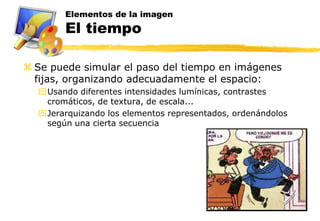 Elementos de la imagen
        El tiempo

 Se puede simular el paso del tiempo en imágenes
  fijas, organizando adecuadamente el espacio:
  Usando diferentes intensidades lumínicas, contrastes
   cromáticos, de textura, de escala...
  Jerarquizando los elementos representados, ordenándolos
   según una cierta secuencia
 