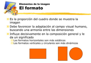 Elementos de la imagen
        El formato

 Es la proporción del cuadro donde se muestra la
  imagen
 Debe favorecer la adaptación al campo visual humano,
  buscando una armonía entre las dimensiones
 Influye decisivamente en la composición general y le
  da un significado
  Los formatos horizontales son más estáticos
  Los formatos verticales y circulares son más dinámicos
 