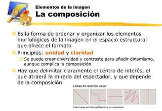 Elementos de la imagen
         La composición

 Es la forma de ordenar y organizar los elementos
  morfológicos de la imagen en el espacio estructural
  que ofrece el formato
 Principios: unidad y claridad
  Se puede crear diversidad y contraste para añadir dinamismo,
   aunque complica la composición
 Hay que delimitar claramente el centro de interés, el
  que atraerá la mirada del espectador, y que depende
  de la composición
 