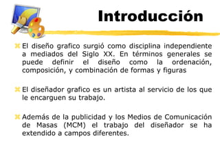 Introducción
 El diseño grafico surgió como disciplina independiente
  a mediados del Siglo XX. En términos generales se
  puede definir el diseño como la ordenación,
  composición, y combinación de formas y figuras

 El diseñador grafico es un artista al servicio de los que
  le encarguen su trabajo.

 Además de la publicidad y los Medios de Comunicación
  de Masas (MCM) el trabajo del diseñador se ha
  extendido a campos diferentes.
 