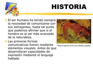 HISTORIA
 El ser humano ha tenido siempre
  la necesidad de comunicarse con
  sus semejantes, hasta tal punto
  que podemos afirmar que si el
  hombre es el ser más avanzado
  de la naturaleza.
 Las primeras formas
  comunicativas fueron mediante      Pintura rupestre (Cueva de Altamira, España)
  elementos visuales. Antes de que
  desarrollaran capacidades de
  expresión mediante el lenguaje
  hablado
 