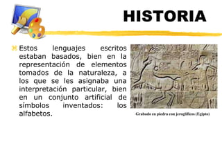 HISTORIA
 Estos     lenguajes     escritos
  estaban basados, bien en la
  representación de elementos
  tomados de la naturaleza, a
  los que se les asignaba una
  interpretación particular, bien
  en un conjunto artificial de
  símbolos     inventados:     los
  alfabetos.                         Grabado en piedra con jeroglíficos (Egipto)
 