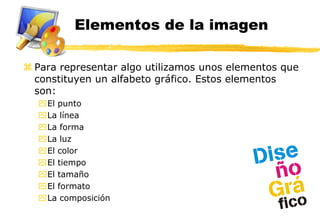 Elementos de la imagen

 Para representar algo utilizamos unos elementos que
  constituyen un alfabeto gráfico. Estos elementos
  son:
  El punto
  La línea
  La forma
  La luz
  El color
  El tiempo
  El tamaño
  El formato
  La composición
 