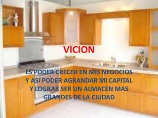 VICION
ES PODER CRECER EN MIS NEGOCIOS
Y ASI PODER AGRANDAR MI CAPITAL
Y LOGRAR SER UN ALMACEN MAS
GRANDES DE LA CIUDAD