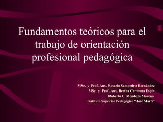 MSc.  y  Prof. Aux. Rosario Sampedro Hernández MSc.  y  Prof. Aux. Bertha Carmona Espín Roberto C. Mendoza Moreno  Instituto Superior Pedagógico “José Martí” Fundamentos teóricos para el trabajo de orientación profesional pedagógica 