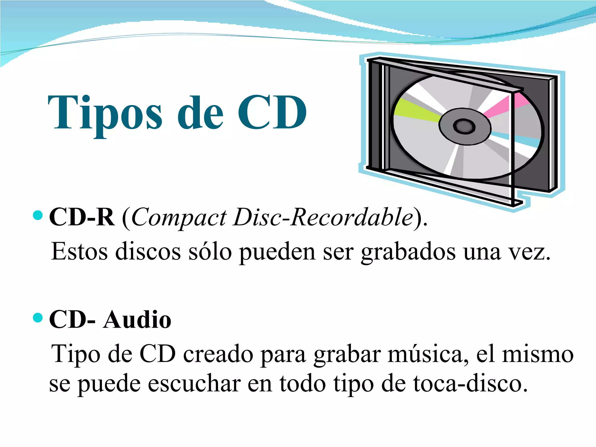Tipos de CD CD-R  ( Compact Disc-Recordable ).  Estos discos sólo pueden ser grabados una vez.  CD- Audio  Tipo de CD creado para grabar música, el mismo se puede escuchar en todo tipo de toca-disco. 
