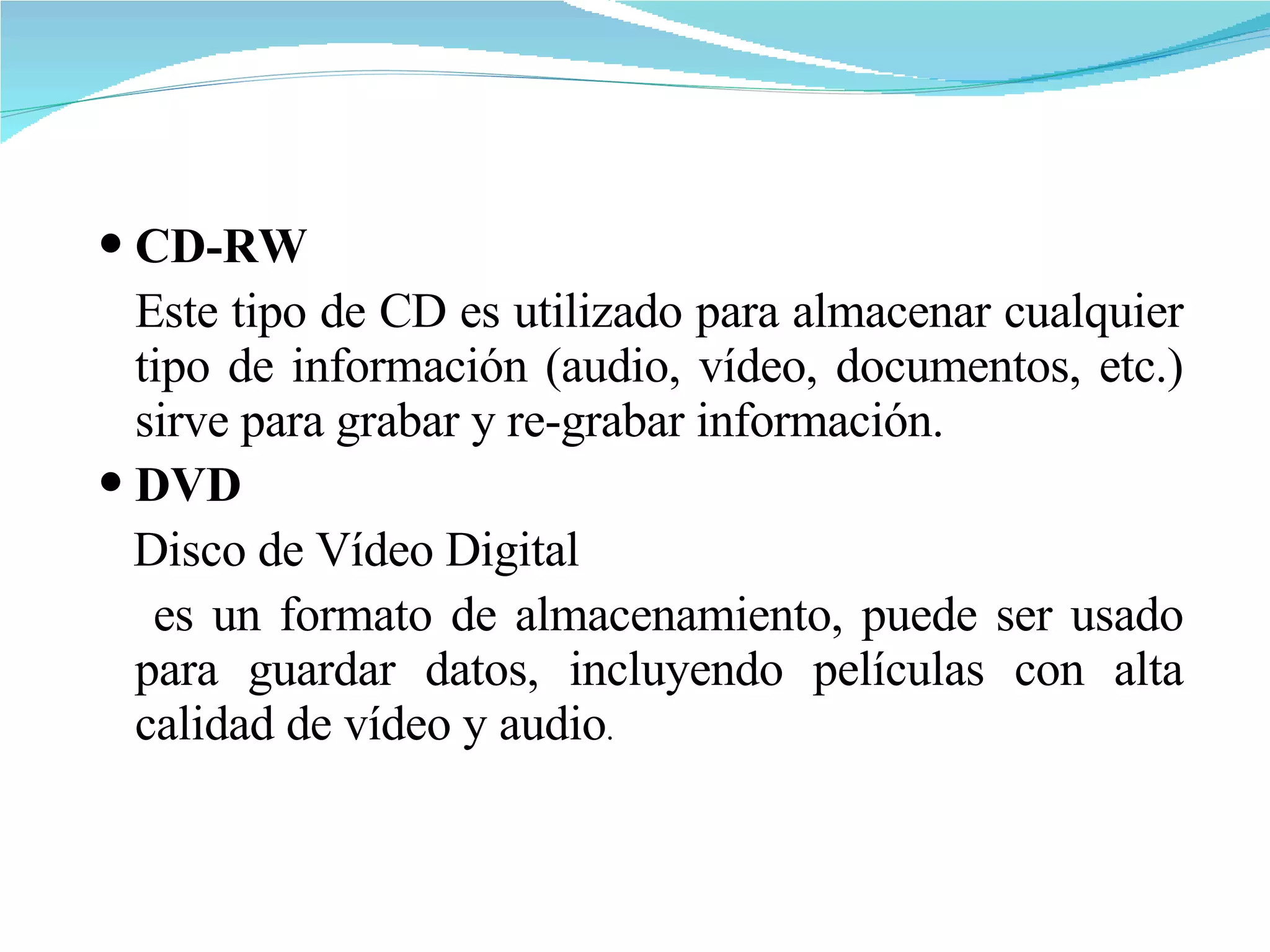 CD-RW Este tipo de CD es utilizado para almacenar cualquier tipo de información (audio, vídeo, documentos, etc.) sirve para grabar y re-grabar información.  DVD   Disco de Vídeo Digital es un formato de almacenamiento, puede ser usado para guardar datos, incluyendo películas con alta calidad de vídeo y audio .  
