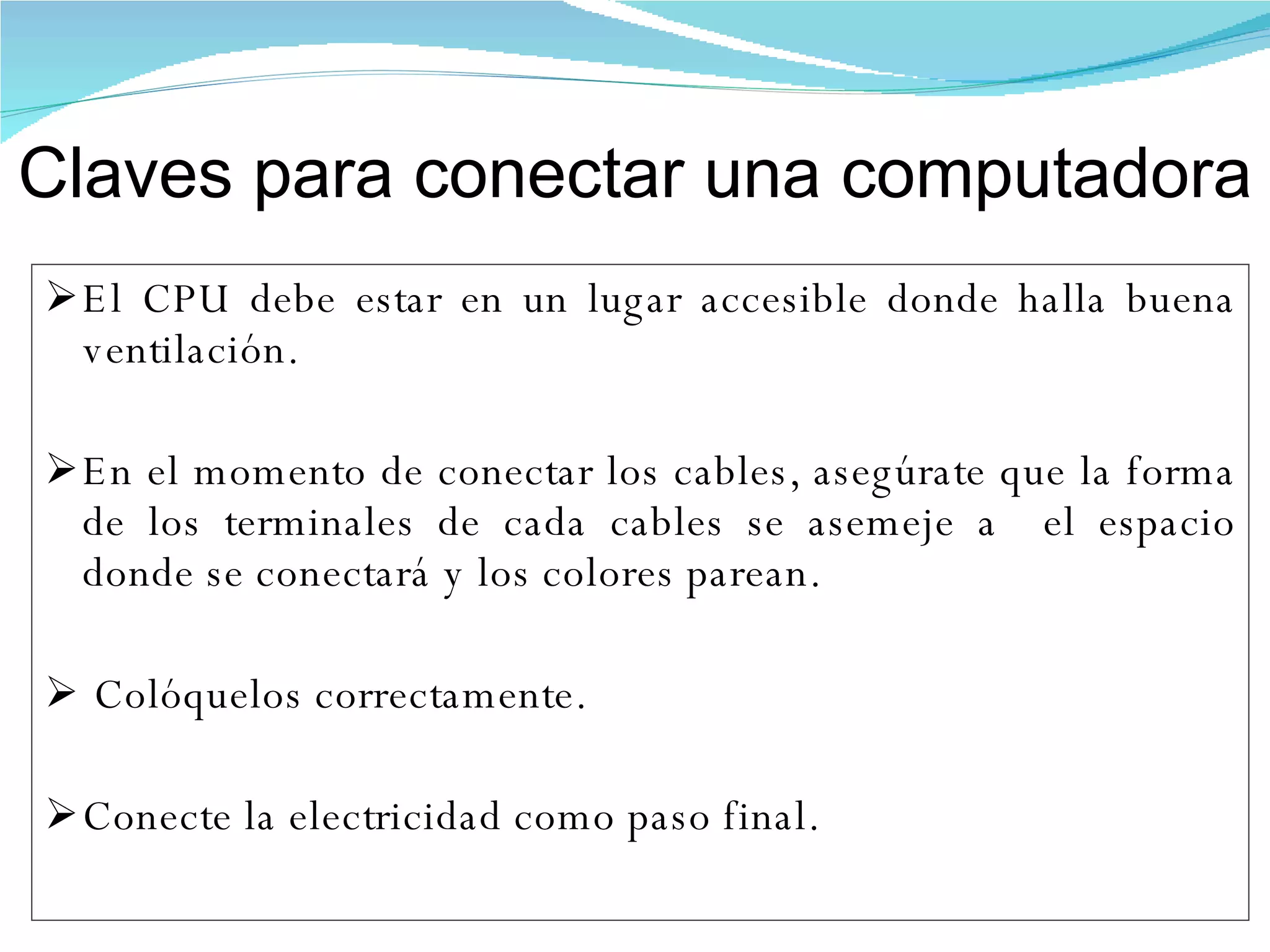 El CPU debe estar en un lugar accesible donde halla buena ventilación.  En el momento de conectar los cables, asegúrate que la forma de los terminales de cada cables se asemeje a  el espacio donde se conectará y los colores parean. Colóquelos correctamente. Conecte la electricidad como paso final. Claves para conectar una computadora 