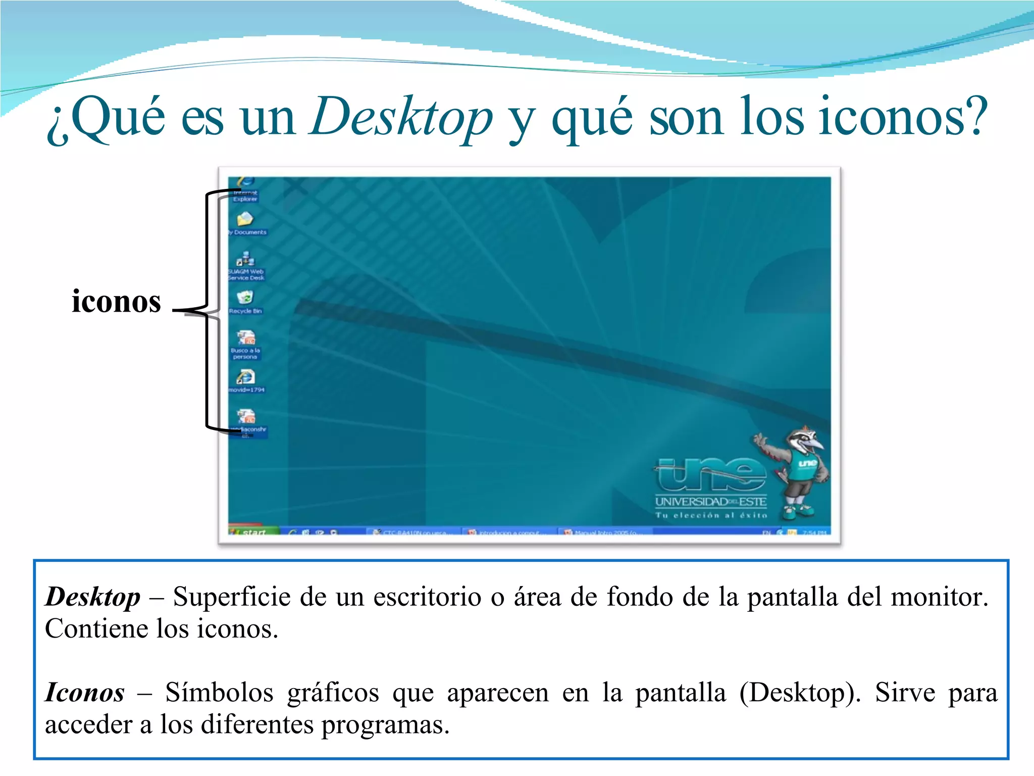 ¿Qué es un  Desktop  y qué son los iconos? Desktop  – Superficie de un escritorio o área de fondo de la pantalla del monitor.  Contiene los iconos. Iconos  – Símbolos gráficos que aparecen en la pantalla (Desktop). Sirve para acceder a los diferentes programas.  iconos 
