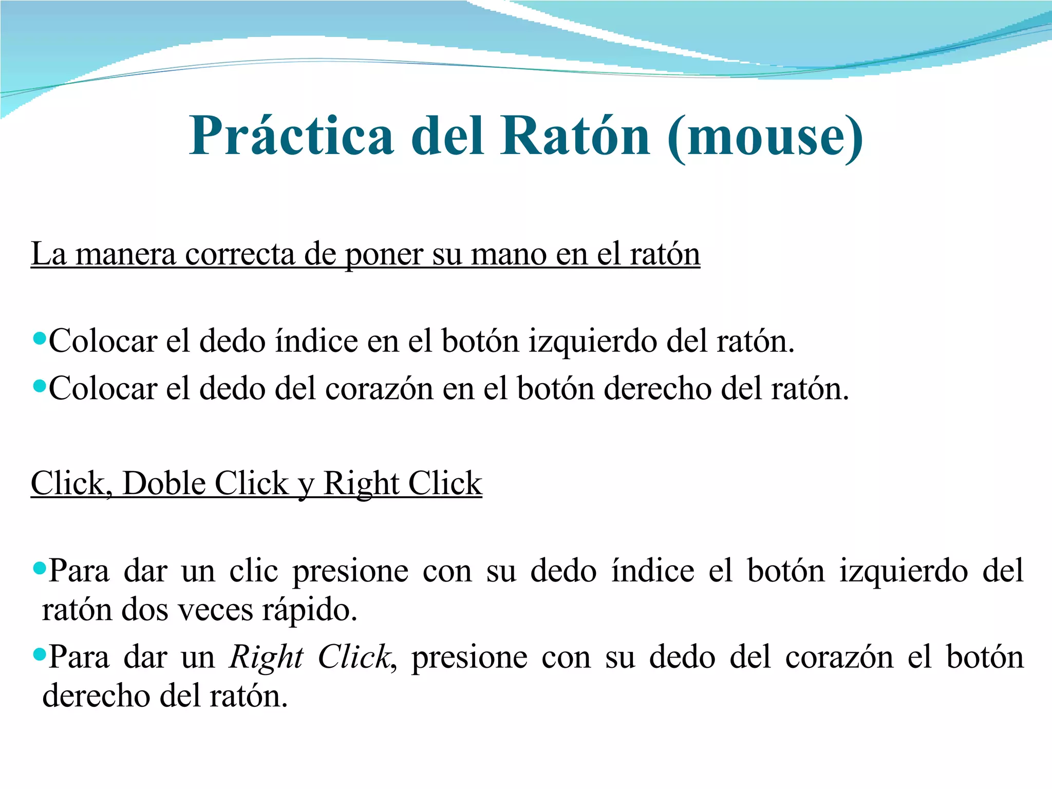 Práctica del Ratón (mouse) La manera correcta de poner su mano en el ratón Colocar el dedo índice en el botón izquierdo del ratón. Colocar el dedo del corazón en el botón derecho del ratón. Click, Doble Click y Right Click Para dar un clic presione con su dedo índice el botón izquierdo del ratón dos veces rápido. Para dar un  Right Click , presione con su dedo del corazón el botón derecho del ratón.  