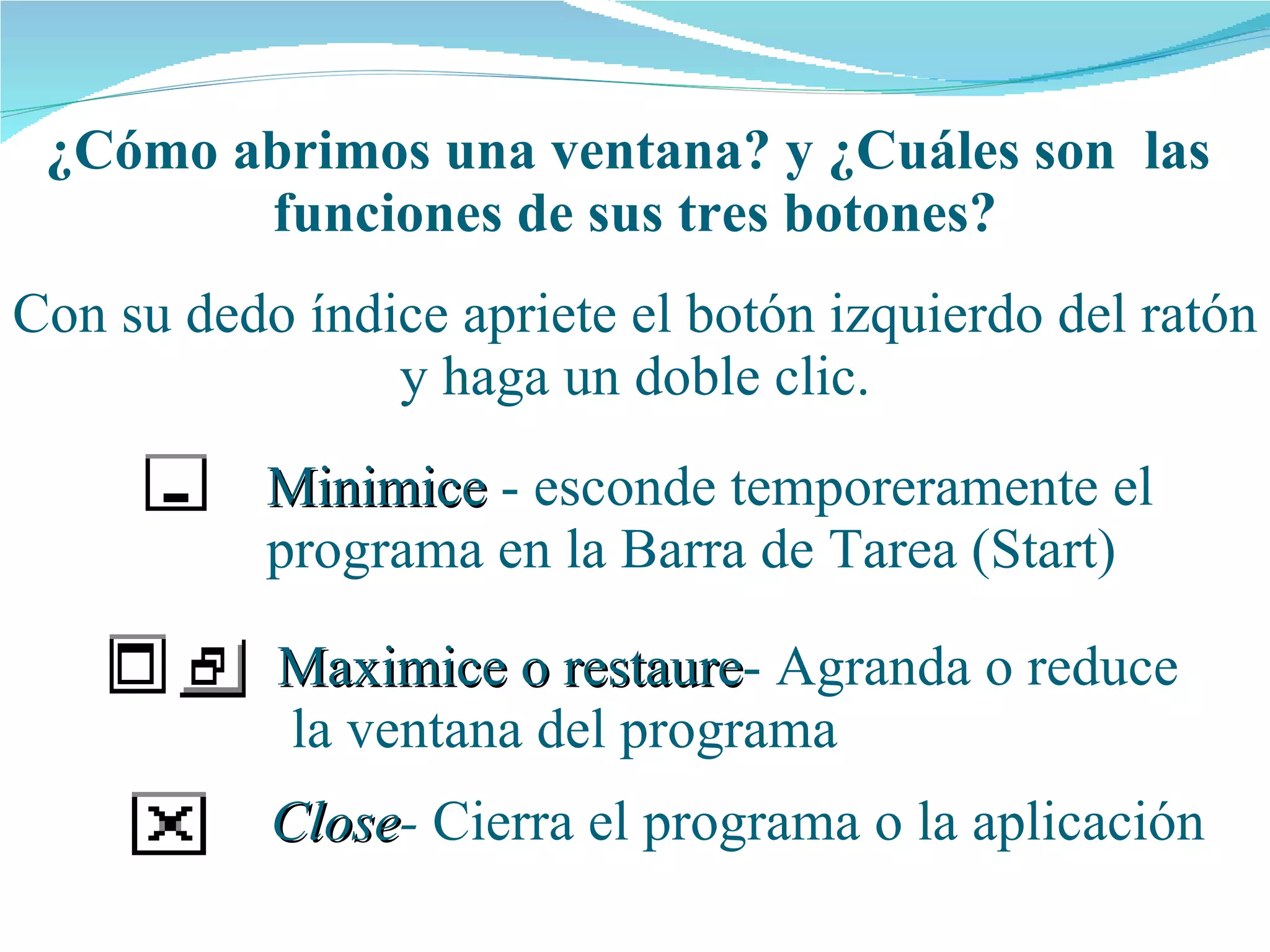 ¿Cómo abrimos una  ventana ? y ¿Cuáles son  las  funciones de  sus  tres botones? Con su dedo índice apriete el botón izquierdo del ratón y haga un doble clic. Minimice  - esconde temporeramente el programa en la Barra de Tarea (Start) Maximice o restaure - Agranda o reduce  la ventana del programa Close -  Cierra el programa o la aplicación 