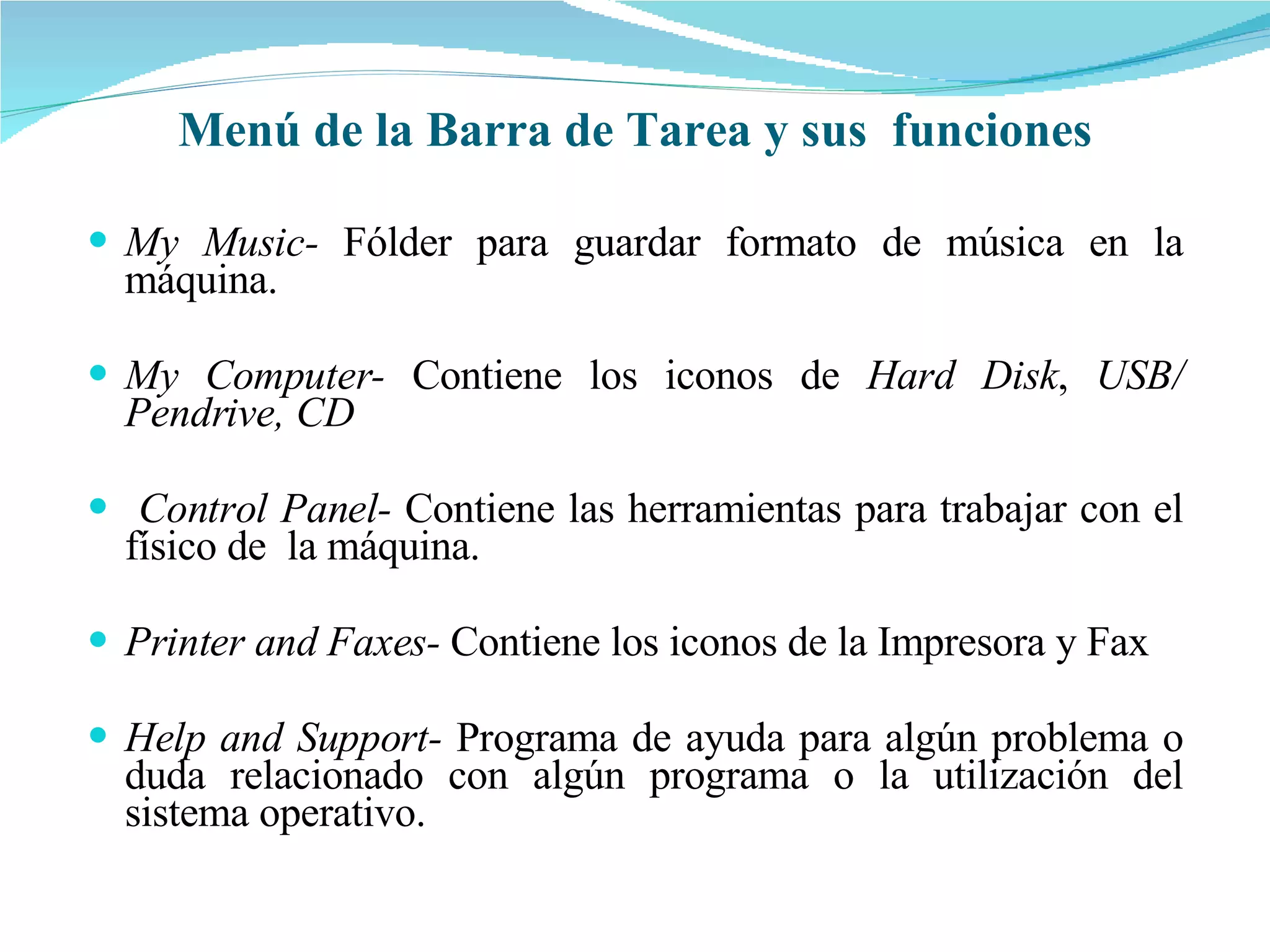 My Music-  Fólder para guardar formato de música en la máquina. My Computer-  Contiene los iconos de  Hard Disk ,  USB/ Pendrive, CD Control Panel-  Contiene las herramientas para trabajar con el físico de  la máquina. Printer and Faxes-  Contiene los iconos de la Impresora y Fax Help and Support-  Programa de ayuda para algún problema o duda relacionado con algún programa o la utilización del sistema operativo. Menú de la Barra de Tarea y sus  funciones 