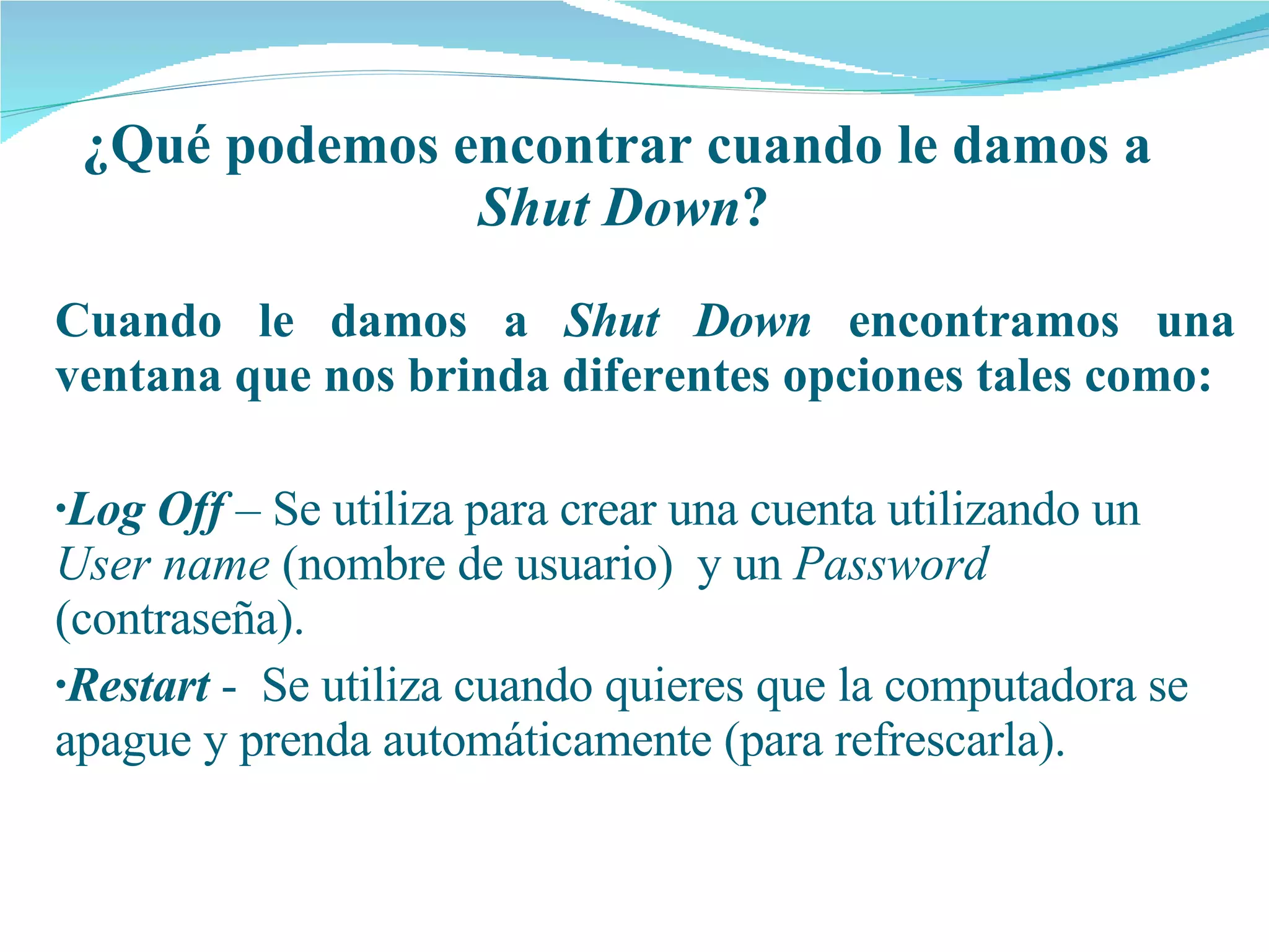 ¿Qué podemos encontrar cuando le damos a  Shut Down ? Cuando le damos a  Shut Down  encontramos una ventana que nos brinda diferentes opciones tales como: Log Off  – Se utiliza para crear una cuenta utilizando un  User name  (nombre de usuario)  y un  Password  (contraseña). Restart  -  Se utiliza cuando quieres que la computadora se apague y prenda automáticamente (para refrescarla). 