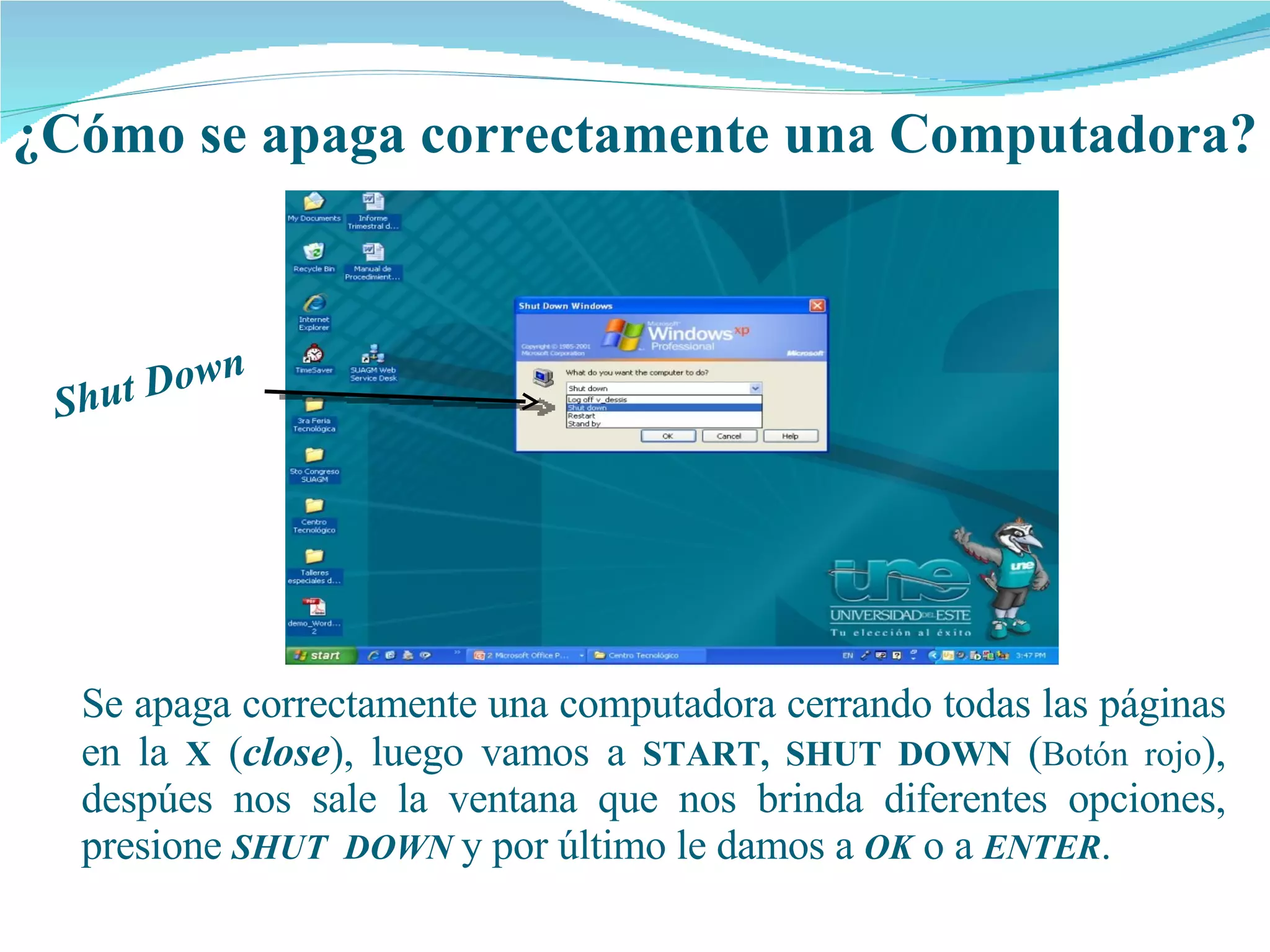 ¿Cómo se apaga correctamente una Computadora? Shut Down Se  apaga   correctamente  una  computadora   cerrando  todas las páginas en la  X   ( close ), luego vamos a  START,   SHUT DOWN  ( Botón rojo ), despúes nos sale la ventana que nos brinda diferentes opciones,  presione   SHUT  DOWN   y por último le damos a  OK   o a  ENTER . 