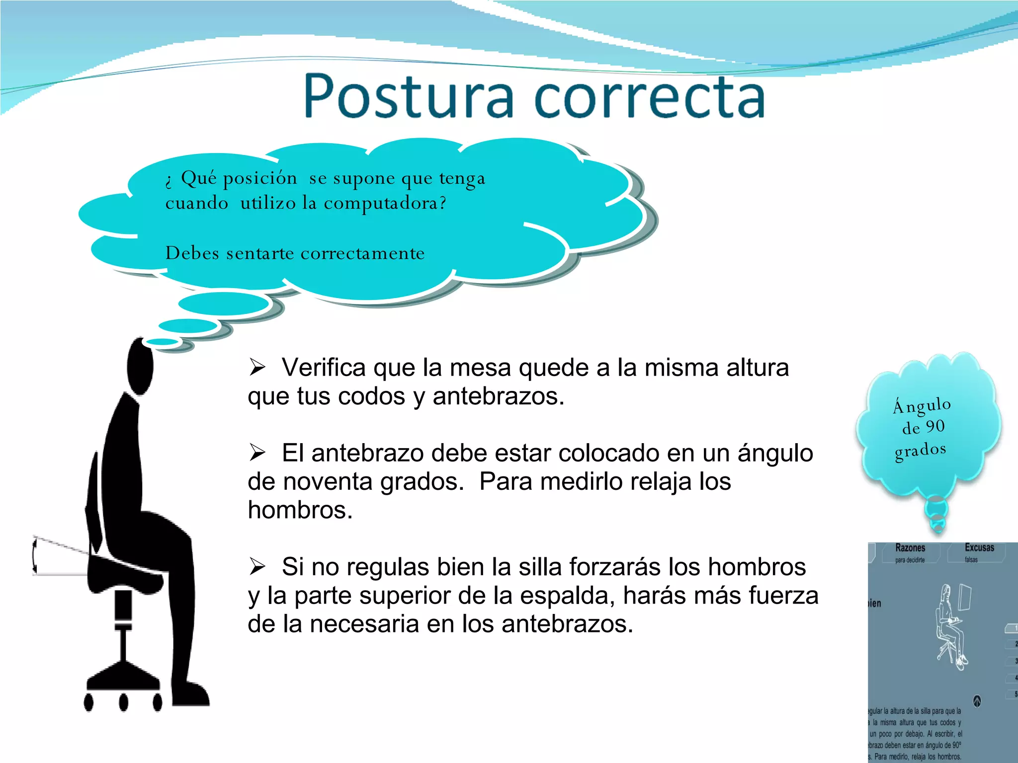 Verifica que la mesa quede a la misma altura que tus codos y antebrazos. El antebrazo debe estar colocado en un ángulo de noventa grados.  Para medirlo relaja los  hombros. Si no regulas bien la silla forzarás los hombros y la parte superior de la espalda, harás más fuerza de la necesaria en los antebrazos.  ¿ Qué posición  se supone que tenga cuando  utilizo la computadora? Debes sentarte correctamente Ángulo de 90 grados  