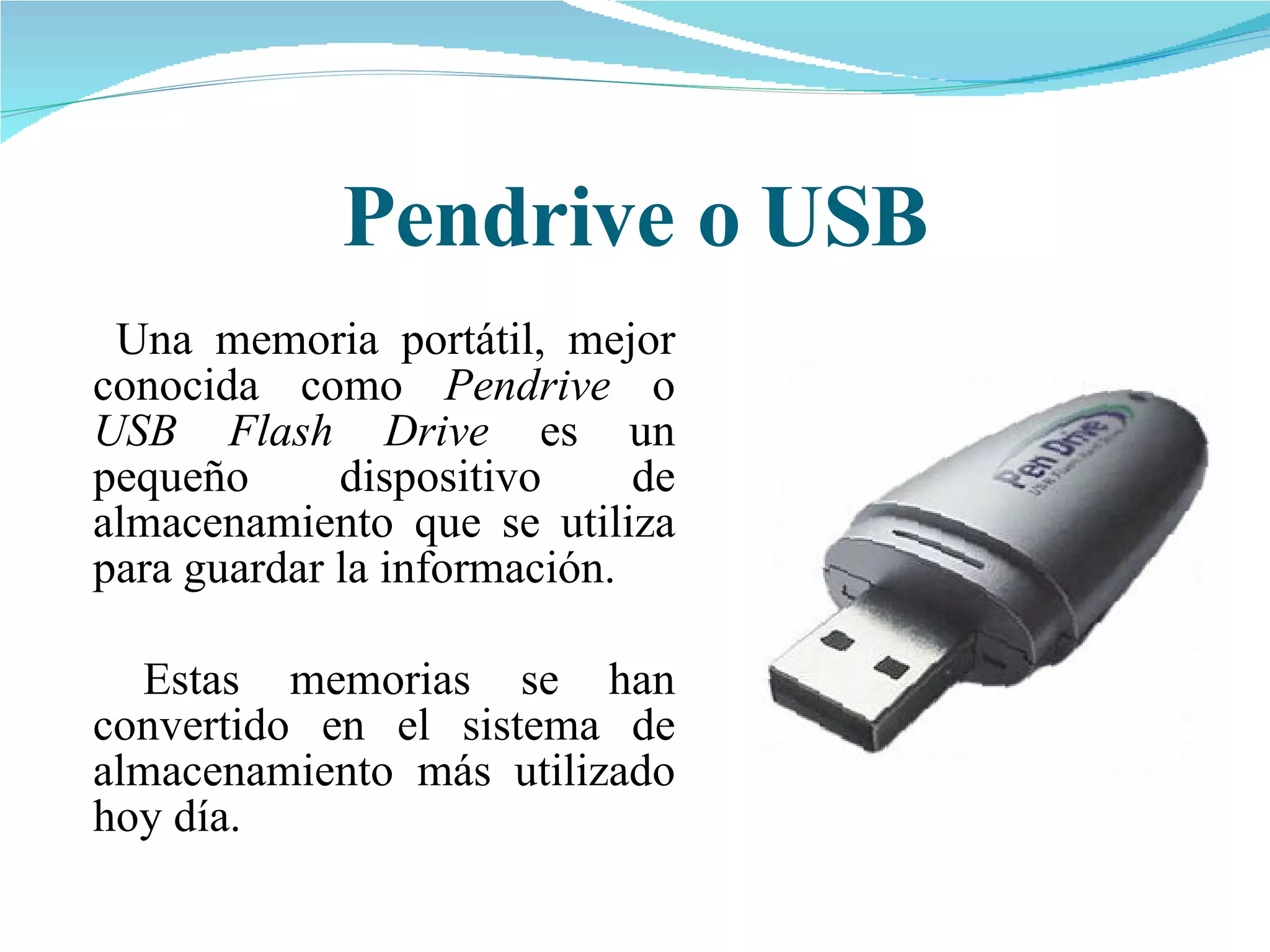 Pendrive o USB   Una memoria portátil, mejor conocida como  Pendrive  o  USB Flash Drive  es un pequeño dispositivo de almacenamiento que se utiliza para guardar la información.   Estas memorias se han convertido en el sistema de almacenamiento más utilizado hoy día. 