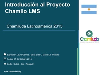 Introducción al Proyecto
Chamilo LMS
Expositor: Laura Gómez, Silvia Sclar , María Lis Poblete
Chamiluda Latinoamérica 2015
Fecha: 24 de Octubre 2015
Sede: Cutral – Có Neuquén
 