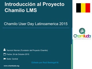 Introducción al Proyecto
Chamilo LMS
Yannick Warnier (Fundador del Proyecto Chamilo)
Chamilo User Day Latinoamerica 2015
Fecha: 24 de Octubre 2015
Sede: Central
Editado por Raúl Bedregal M.
 
