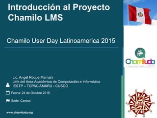 Introducción al Proyecto
Chamilo LMS
Chamilo User Day Latinoamerica 2015
Fecha: 24 de Octubre 2015
Sede: Central
Lic. Angel Roque Mamani
Jefe del Area Académica de Computación e Informática
IESTP – TÚPAC AMARU - CUSCO
 