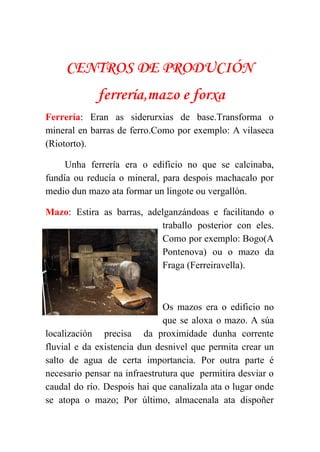  
CENTROS DE PRODUCIÓN
ferrería,mazo e forxa
Ferrería​: Eran as siderurxias de base.Transforma o             
mineral en barras de ferro.Como por exemplo: A vilaseca                 
(Riotorto). 
Unha ferrería era o edificio no que se calcinaba,                 
fundía ou reducía o mineral, para despois machacalo por                 
medio dun mazo ata formar un lingote ou vergallón. 
Mazo​: Estira as barras, adelganzándoas e facilitando o               
traballo posterior con eles.       
Como por exemplo: Bogo(A       
Pontenova) ou o mazo da         
Fraga (Ferreiravella). 
 
Os mazos era o edificio no           
que se aloxa o mazo. A súa             
localización precisa da proximidade dunha corrente           
fluvial e da existencia dun desnivel que permita crear un                   
salto de agua de certa importancia. Por outra parte é                   
necesario pensar na infraestrutura que permitira desviar o               
caudal do río. Despois hai que canalizala ata o lugar onde                     
se atopa o mazo; Por último, almacenala ata dispoñer                 
 