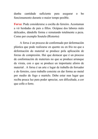  
dunha cantidade suficiente para asegurar o bo             
funcionamento durante o maior tempo posible. 
Forxa​: Pode considerarse a cociña do ferreiro. Acostuman               
a vir herdadas de pais a fillos. Ocúpase dos labores máis                     
delicados, dándolle forma e rematando totalmente a peza.               
Como por exemplo Soutelo (Riotorto) 
A forxa é un proceso de conformado por deformación                 
plástica que pode realizarse en quente ou en frío no que a                       
deformación do material se produce pola aplicación de               
forzas de compresión. Hai que destacar que é un proceso                   
de conformación de materiais no que se produce arranque                 
da viruta, con o que se produce un importante aforro de                     
material . A forxa é un arte e lugar de traballo do forxador                         
e do ferreiro, cuxo traballo consiste en dar forma ao metal                     
por medio de fogo e martelo. Debe estar nun lugar que                     
reciba pouca luz para poder apreciar, sen dificultade, a cor                   
que colle o ferro. 
 
 
 
 
 
 
 
 