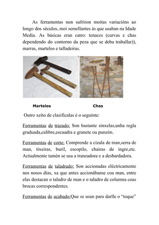  
As ferramentas non sufriron moitas variacións ao             
longo dos séculos, moi semellantes ás que usaban na Idade                   
Media. As básicas eran catro: tenaces (curvas e chas                 
dependendo do contorno da peza que se deba traballar)),                 
marras, martelos e talladeiras. 
Martelos Chas
 ​Outro xeito de clasificalas é o seguinte: 
Ferramentas de trazado: Son bastante sinxelas,unha regla             
graduada,calibre,escuadra e granete ou punzón. 
Ferramentas de corte: Comprende a cizala de man,serra de                 
man, tixeiras, buril, escopilo, chairas de ingre,etc.             
Actualmente tamén se usa a tranzadora e a desbardadora. 
Ferramentas de taladrado: ​Son accionadas eléctricamente           
nos nosos días, xa que antes accionábanse coa man, entre                   
elas destacan o taladro de man e o taladro de columna coas                       
brocas correspondentes. 
Ferramentas de acabado:​Que se usan para darlle o “toque”                 
 