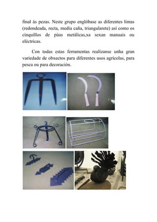  
final ás pezas. Neste grupo englóbase as diferentes limas                 
(redondeada, recta, media caña, triangularete) así como os               
cinquillos de púas metálicas,xa sexan manuais ou             
eléctricas. 
Con todas estas ferramentas realízanse unha gran             
variedade de obxectos para diferentes usos agrícolas, para               
pesca ou para decoración. 
 
 
 