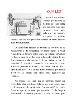  
O MAZO
O mazo é un artiluxo         
formado por un eixe de         
madeira que xira sobre       
uns espigóns. Nos seus       
extremos leva unha     
roda, que está formada       
por pelas de madeira       
sobre as que cae a auga desde un alxibe. O mazo necesita                       
auga para funcionar. 
A velocidade depende do número de turbulencias de               
malugreiros e da velocidade do rodicio,sendo o valor               
regulador polo ferreiro. todos os que se coñecen en Galicia                   
reciben a auga de arriba, ende o banzado. Antes do seu                     
descubrimento a elaboración do ferro facíase a base de                 
martelos. A primeira constancia da existencia de este               
artiluxio procede do Bierzo e está datada no ano 1245.                   
Eran hidráulicos . Os último foron trocados por mazos                 
eléctricos. Os mazos eran moito máis pequenos cas               
ferrerías. 
Os mazos , ao igual que as ferrerías, podían ser                   
propiedade dun mosteiro, fidalgo ou empresario, pero             
predominan os de propiedade “comunitaria” de varios             
ferreriros que se turnaban por quendas . O da Fraga (                     
Ferreiravella, Riotorto) pertencía a once. Usábano para             
 