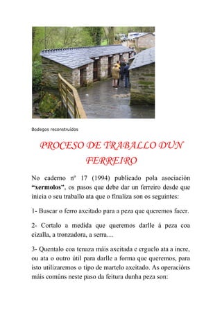  
 
Bodegos reconstruídos
PROCESO DE TRABALLO DUN
FERREIRO
No caderno nº 17 (1994) publicado pola asociación               
“xermolos”​, os pasos que debe dar un ferreiro desde que                   
inicia o seu traballo ata que o finaliza son os seguintes: 
1­ Buscar o ferro axeitado para a peza que queremos facer. 
2­ Cortalo a medida que queremos darlle á peza coa                   
cizalla, a tronzadora, a serra… 
3­ Quentalo coa tenaza máis axeitada e erguelo ata a incre,                     
ou ata o outro útil para darlle a forma que queremos, para                       
isto utilizaremos o tipo de martelo axeitado. As operacións                 
máis comúns neste paso da feitura dunha peza son: 
 