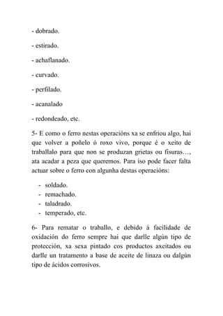  
­ dobrado. 
­ estirado. 
­ achaflanado. 
­ curvado. 
­ perfilado. 
­ acanalado 
­ redondeado, etc. 
5­ E como o ferro nestas operacións xa se enfriou algo, hai                       
que volver a poñelo ó roxo vivo, porque é o xeito de                       
traballalo para que non se produzan grietas ou fisuras…,                 
ata acadar a peza que queremos. Para iso pode facer falta                     
actuar sobre o ferro con algunha destas operacións: 
­ soldado. 
­ remachado. 
­ taladrado. 
­ temperado, etc. 
6­ Para rematar o traballo, e debido á facilidade de                   
oxidación do ferro sempre hai que darlle algún tipo de                   
protección, xa sexa pintado cos productos axeitados ou               
darlle un tratamento a base de aceite de linaza ou dalgún                     
tipo de ácidos corrosivos. 
 