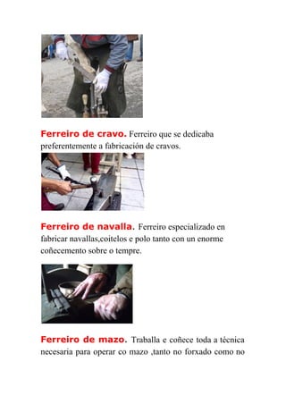  
Ferreiro de cravo.​ ​Ferreiro que se dedicaba 
preferentemente a fabricación de cravos.
Ferreiro de navalla​. ​Ferreiro especializado en 
fabricar navallas,coitelos e polo tanto con un enorme 
coñecemento sobre o tempre. 
Ferreiro de mazo​. ​Traballa e coñece toda a técnica           
necesaria para operar co mazo ,tanto no forxado como no                   
 