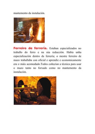  
mantemento da instalación. 
Ferreiro de ferrería. ​Estaban especializados no     
traballo do ferro e na súa reducción. Había unha                 
especialización dentro da ferrería; o mestre ferreiro de               
mazo traballaba con oficial e aprendiz e economicamente               
era o máis acomodado.Todos coñecían a técnica para usar                 
o mazo tanto no forxado como no mantemento da                 
instalación. 
 