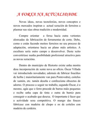  
A FORXA NA ACTUALIDADE
Novas ideas, novas tecnoloxías, novos conceptos e             
novos mercados inspiran a actual xeración de ferreiros a                 
plasmar nas súas obras tradición e modernidad. 
Compre orientar a forxa hacia outra vertentes             
alonxadas da fabricación de ferramentas de corte. Debe,               
como o están facendo moitos ferreiros no seu proceso de                   
adaptación, orientarse hacia un plano máis artístico. A               
escultura sería outro campo a desenvolver. Deste xeito               
convertiríase nunha posibilidade profesional atractiva para           
as novas xeracións. 
Dentro do municipio de Riotorto existe unha mostra               
desa incorporación de xente nova ao oficio. Óscar Villada                 
vai introducindo novedades; ademais de fabricar fouciños             
de herba ( maioritariamente van para Pontevedra), coitelos               
de xamón, etc. tamén deseña e confecciona obxectos de                 
adorno. O proceso a seguir no traballo, segundo Óscar, é o                     
mesmo, agás que o ferro procede de barras máis pequenas                   
e recibe unha capa de tinta e outra de barniz para                     
conseguir o acabado que desexa. O importante é facer que                   
a actividade sexa competitiva. O mango das fouces               
fabrícase con madeira de chopo e os de coitelos con                   
madeira de cerdeira. 
 