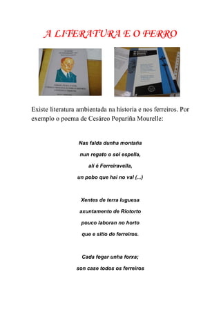  
A LITERATURA E O FERRO
Existe literatura ambientada na historia e nos ferreiros. Por                 
exemplo o poema de Cesáreo Popariña Mourelle:  
Nas falda dunha montaña 
nun regato o sol espella, 
alí é Ferreiravella,  
un pobo que hai no val (...) 
 
Xentes de terra luguesa 
axuntamento de Riotorto 
pouco laboran no horto 
que e sitio de ferreiros. 
 
Cada fogar unha forxa; 
son case todos os ferreiros 
 