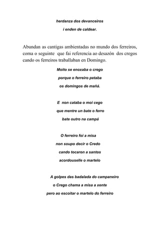  
herdanza dos devanceiros 
i enden de caldear. 
Abundan as cantigas ambientadas no mundo dos ferreiros,               
coma o seguinte que fai referencia ao desazón dos cregos                   
cando os ferreiros traballaban en Domingo. 
Moito se enoxaba o crego  
porque o ferreiro petaba  
os domingos de mañá. 
 
E  non cataba o moi cego 
 que mentre un bate o ferro 
 bate outro na campá 
 
O ferreiro foi a misa  
non soupo decir o Credo  
cando tocaron a santos  
acordouselle o martelo 
 
A golpes das badalada do campaneiro  
o Crego chama a misa a xente 
pero ao escoitar o martelo do ferreiro  
 