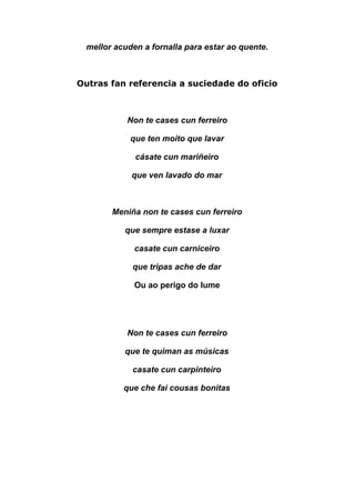  
mellor acuden a fornalla para estar ao quente. 
 
Outras fan referencia a suciedade do oficio
Non te cases cun ferreiro 
que ten moito que lavar  
cásate cun mariñeiro  
que ven lavado do mar  
 
Meniña non te cases cun ferreiro 
que sempre estase a luxar 
casate cun carniceiro  
que tripas ache de dar  
Ou ao perigo do lume 
 
 
Non te cases cun ferreiro 
que te quiman as músicas 
casate cun carpinteiro 
que che fai cousas bonitas 
 
 