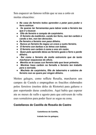  
Sen esquecer un famoso refrán que se usa a cotío en 
moitas situacións: 
● Na casa do ferreiro todos aprenden a petar para poder o                     
ferro estricar. 
● Se queres ter ferramentas para labrar onda o ferreiro tes                     
que ir a buscar.  
●  Ollo de ferreiro e compás de carpinteiro. 
● O ferreiro da maldición, cando ten ferro, non ten carbón e                       
cando o ten, non ten devoción. 
● De ferreiro a ferreiro non pasa diñeiro. 
●  Nunca un ferreiro lle negou un cravo a outro ferreiro. 
●  O ferreiro con barbas e as letras con babas. 
●  O ferreiro sen carbón é coma o ano sin razón. 
● Quen polo aprendiz deixa ao ferreiro gasta o ferro e perde                       
diñeiro. 
● Ser coma o ferreiro de moito estronicio que de tanto                     
machacar esquecese do oficio. 
●  Meniña se te casas cun ferreiro telo que lavar primeiro. 
● Mentras haxa carbón na fornalla o ferreiro ten traballo                   
para a xornada. 
● Macheta de carpinteiro, filla de taberneiro e calzóns de                   
ferreiro non os quero por ningún diñeiro. 
Moitos galegos, como reflicte Rosalía, marcharon aos             
campos de Castela e empregaban os fouciños elaborados               
polos ferreiros (moitos deles de Riotorto) para gañarse o                 
pan soportando duras condicións. Aquí había que esperar               
ata os meses de xullo e agosto para que estivesen de volta                       
eses xornaleiros para poder facer as segas na zona. 
Castellanos de Castilla de Rosalía de Castro 
Castellanos de Castilla,
tratade ben ós galegos;
 