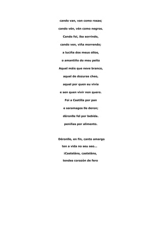  
cando van, van como rosas;
cando vén, vén como negros.
Cando foi, iba sorrindo,
cando ven, viña morrendo;
a luciña dos meus ollos,
o amantiño do meu peito
Aquel máis que neve branco,
aquel de dozuras cheo,
aquel por quen eu vivía
e sen quen vivir non quero.
Foi a Castilla por pan
e saramagos lle deron;
déronlle fel por bebida.
peniñas por alimento.
Déronlle, en fin, canto amargo
ten a vida no seu seo…
¡Casteláns, casteláns,
tendes corazón de fero
 