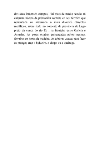  
dos seus inmensos campos. Hai máis de medio século en                   
calquera núcleo de poboación contaba co seu ferreiro que                 
remendaba ou arranxaba o máis diversos obxectos             
metálicos, sobre todo no noroeste da provincia de Lugo                 
preto da cunca do río Eo , na fronteira entre Galicia e                       
Asturias. As pezas estaban enmangadas polos mesmos             
ferreiros en pezas de madeira. As árbores usadas para facer                   
os mangos eran o bidueiro, o chopo ou a queiroga. 
 
 