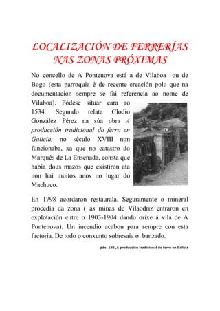  
LOCALIZACIÓN DE FERRERÍAS
NAS ZONAS PRÓXIMAS
No concello de A Pontenova está a de Vilaboa ou de                     
Bogo (esta parroquia é de recente creación polo que na                   
documentación sempre se fai referencia ao nome de               
Vilaboa). Pódese situar cara ao         
1534. Segundo relata Clodio       
González Pérez na súa obra ​A           
producción tradicional do ferro en         
Galicia, no século XVIII non         
funcionaba, xa que no catastro do           
Marqués de La Ensenada, consta que           
había dous mazos que existiron ata           
non hai moitos anos no lugar do             
Machuco.  
En 1798 acordaron restaurala. Seguramente o mineral             
procedía da zona ( as minas de Vilaodriz entraron en                   
explotación entre o 1903­1904 dando orixe á vila de A                   
Pontenova). Un incendio acabou para sempre con esta               
factoría. De todo o conxunto sobresaía o  banzado. 
páx. 195 ,A producción tradicional do ferro en Galicia
 