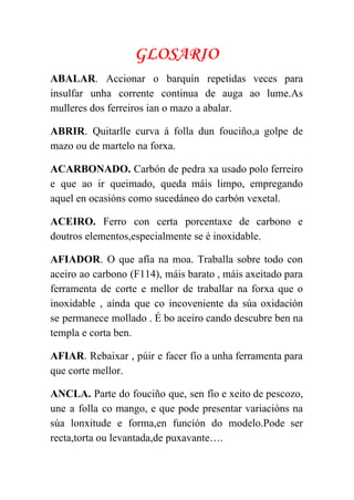  
GLOSARIO
ABALAR​. Accionar o barquín repetidas veces para             
insulfar unha corrente continua de auga ao lume.As               
mulleres dos ferreiros ian o mazo a abalar. 
ABRIR​. Quitarlle curva á folla dun fouciño,a golpe de                 
mazo ou de martelo na forxa. 
ACARBONADO. Carbón de pedra xa usado polo ferreiro               
e que ao ir queimado, queda máis limpo, empregando                 
aquel en ocasións como sucedáneo do carbón vexetal. 
ACEIRO. Ferro con certa porcentaxe de carbono e               
doutros elementos,especialmente se é inoxidable.   
AFIADOR​. O que afía na moa. Traballa sobre todo con                   
aceiro ao carbono (F114), máis barato , máis axeitado para                   
ferramenta de corte e mellor de traballar na forxa que o                     
inoxidable , aínda que co incoveniente da súa oxidación                 
se permanece mollado . É bo aceiro cando descubre ben na                     
templa e corta ben.  
AFIAR​. Rebaixar , púir e facer fío a unha ferramenta para                     
que corte mellor.  
ANCLA. Parte do fouciño que, sen fío e xeito de pescozo,                     
une a folla co mango, e que pode presentar variacións na                     
súa lonxitude e forma,en función do modelo.Pode ser               
recta,torta ou levantada,de puxavante…. 
 