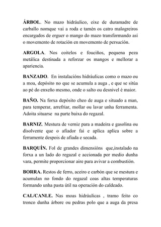  
ÁRBOL​. No mazo hidráulico, eixe de duramadre de               
carballo nomque vai a roda e tamén os catro malogreiros                   
encargados de erguer o mango do mazo transformando así                 
o movemento de rotación en movemento de persución. 
ARGOLA​. Nos coitelos e fouciños, pequena peza             
metálica destinada a reforzar os mangos e mellorar a                 
apariencia. 
BANZADO​. En instalacións hidráulicas como o mazo ou               
a moa, depósito no que se acumula a auga , e que se sitúa                           
ao pé do enxeño mesmo, onde o salto ou desnivel é maior. 
BAÑO. ​Na forxa depósito cheo de auga e situado a man,                     
para temperar, arrefriar, mollar ou lavar unha ferramenta.               
Adoita situarse  na parte baixa do regazal. 
BARNIZ​. Mestura de verniz para a madeira e gasolina ou                   
disolvente que o afiador fai e aplica aplica sobre a                   
ferramente despois de afiada e secada. 
BARQUÍN. ​Fol de grandes dimensións que,instalado na             
forxa a un lado do regazal e accionada por medio dunha                     
vara, permite proporcionar aire para avivar a combustión. 
BORRA. ​Restos de ferro, aceiro e carbón que se mestura e                     
acumulan no fondo do regazal coas altas temperaturas               
formando unha pasta útil na operación do caldeado. 
CAL/CANLE. Nas moas hidráulicas , tramo feito co               
tronco dunha árbore ou pedras polo que a auga da presa                     
 