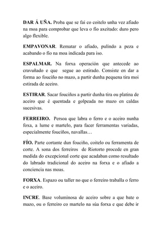  
DAR Á UÑA. Proba que se fai co coitelo unha vez afiado                       
na moa para comprobar que leva o fío axeitado: duro pero                     
algo flexible. 
EMPAVONAR​. Rematar o afiado, pulindo a peza e               
acabando o fío na moa indicada para iso.  
ESPALMAR. ​Na forxa operación que antecede ao             
cravuñado e que segue ao estirado. Consiste en dar a                   
forma ao fouciño no mazo, a partir dunha pequena tira moi                     
estirada de aceiro.  
ESTIRAR​. Sacar fouciños a partir dunha tira ou platina de                   
aceiro que é quentada e golpeada no mazo en caldas                   
sucesivas. 
FERREIRO. Persoa que labra o ferro e o aceiro nunha                   
foxa, a lume e martelo, para facer ferramentas variadas,                 
especialmente fouciños, navallas… 
FÍO. Parte cortante dun fouciño, coitelo ou ferramenta de                 
corte. A sona dos ferreiros de Riotorto procede en gran                   
medida do excepcional corte que acadaban como resultado               
do labrado tradicional do aceiro na forxa e o afiado a                     
conciencia nas moas. 
FORXA​. Espazo ou taller no que o ferreiro traballa o ferro                     
e o aceiro. 
INCRE​. Base voluminosa de aceiro sobre a que bate o                   
mazo, ou o ferreiro co martelo na súa forxa e que debe ir                         
 
